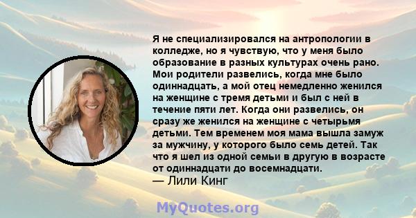 Я не специализировался на антропологии в колледже, но я чувствую, что у меня было образование в разных культурах очень рано. Мои родители развелись, когда мне было одиннадцать, а мой отец немедленно женился на женщине с 