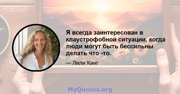 Я всегда заинтересован в клаустрофобной ситуации, когда люди могут быть бессильны делать что -то.