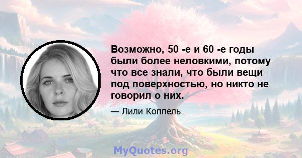 Возможно, 50 -е и 60 -е годы были более неловкими, потому что все знали, что были вещи под поверхностью, но никто не говорил о них.