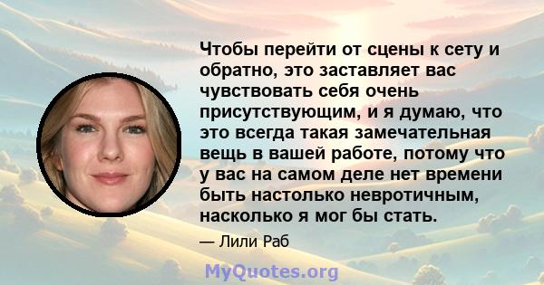 Чтобы перейти от сцены к сету и обратно, это заставляет вас чувствовать себя очень присутствующим, и я думаю, что это всегда такая замечательная вещь в вашей работе, потому что у вас на самом деле нет времени быть