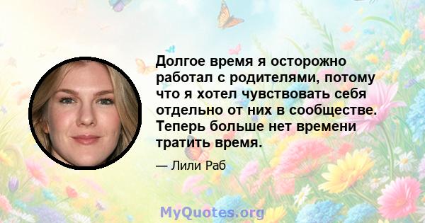 Долгое время я осторожно работал с родителями, потому что я хотел чувствовать себя отдельно от них в сообществе. Теперь больше нет времени тратить время.