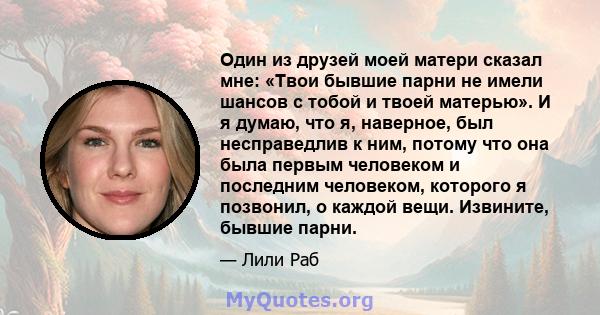 Один из друзей моей матери сказал мне: «Твои бывшие парни не имели шансов с тобой и твоей матерью». И я думаю, что я, наверное, был несправедлив к ним, потому что она была первым человеком и последним человеком,