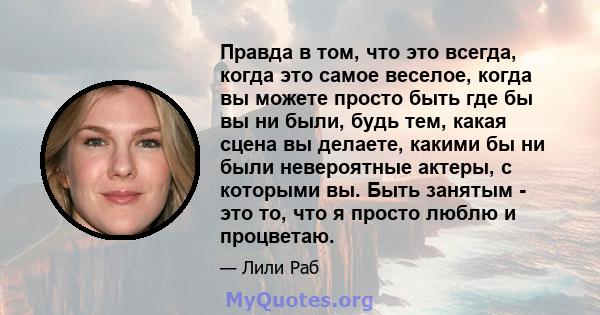 Правда в том, что это всегда, когда это самое веселое, когда вы можете просто быть где бы вы ни были, будь тем, какая сцена вы делаете, какими бы ни были невероятные актеры, с которыми вы. Быть занятым - это то, что я