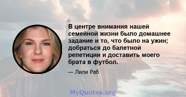 В центре внимания нашей семейной жизни было домашнее задание и то, что было на ужин; добраться до балетной репетиции и доставить моего брата в футбол.