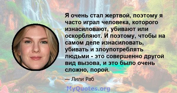 Я очень стал жертвой, поэтому я часто играл человека, которого изнасиловают, убивают или оскорбляют. И поэтому, чтобы на самом деле изнасиловать, убивать и злоупотреблять людьми - это совершенно другой вид вызова, и это 