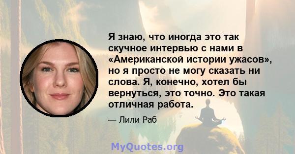 Я знаю, что иногда это так скучное интервью с нами в «Американской истории ужасов», но я просто не могу сказать ни слова. Я, конечно, хотел бы вернуться, это точно. Это такая отличная работа.