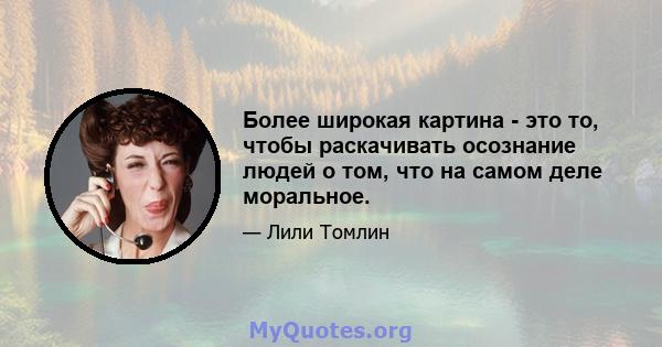 Более широкая картина - это то, чтобы раскачивать осознание людей о том, что на самом деле моральное.