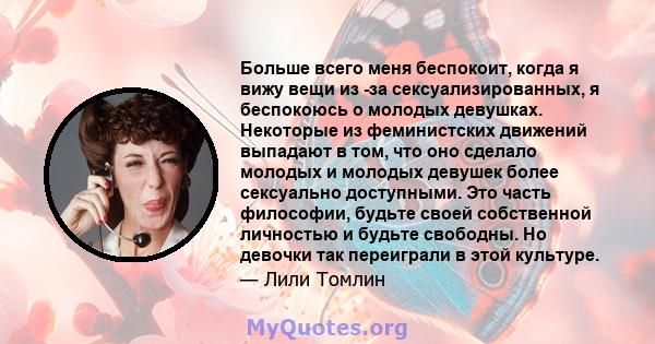 Больше всего меня беспокоит, когда я вижу вещи из -за сексуализированных, я беспокоюсь о молодых девушках. Некоторые из феминистских движений выпадают в том, что оно сделало молодых и молодых девушек более сексуально