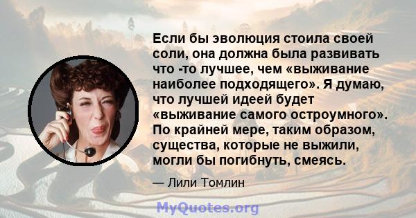 Если бы эволюция стоила своей соли, она должна была развивать что -то лучшее, чем «выживание наиболее подходящего». Я думаю, что лучшей идеей будет «выживание самого остроумного». По крайней мере, таким образом,