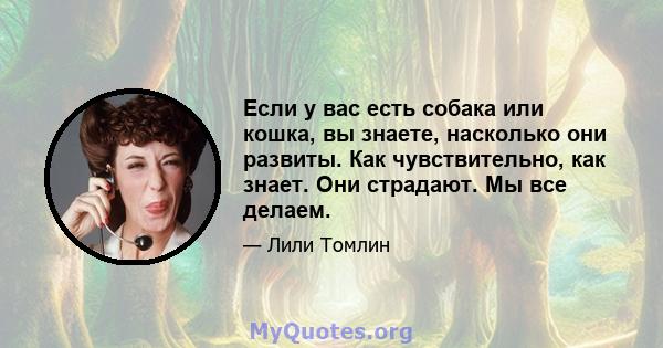 Если у вас есть собака или кошка, вы знаете, насколько они развиты. Как чувствительно, как знает. Они страдают. Мы все делаем.