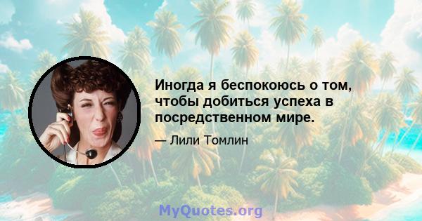 Иногда я беспокоюсь о том, чтобы добиться успеха в посредственном мире.