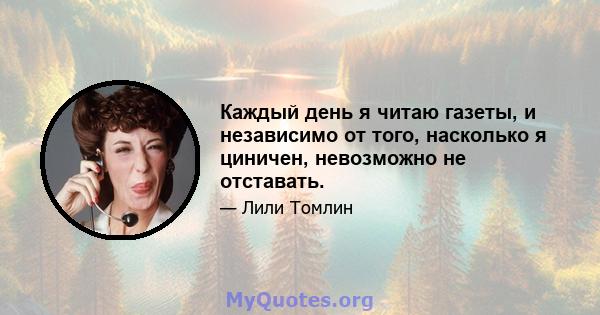 Каждый день я читаю газеты, и независимо от того, насколько я циничен, невозможно не отставать.