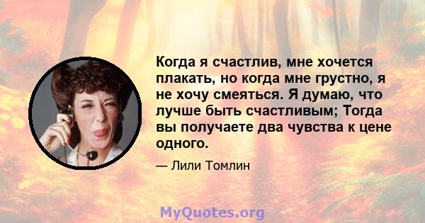 Когда я счастлив, мне хочется плакать, но когда мне грустно, я не хочу смеяться. Я думаю, что лучше быть счастливым; Тогда вы получаете два чувства к цене одного.