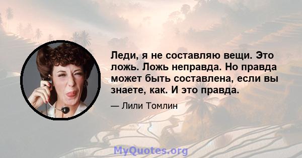 Леди, я не составляю вещи. Это ложь. Ложь неправда. Но правда может быть составлена, если вы знаете, как. И это правда.