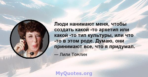 Люди нанимают меня, чтобы создать какой -то архетип или какой -то тип культуры, или что -то в этом роде. Думаю, они принимают все, что я придумал.