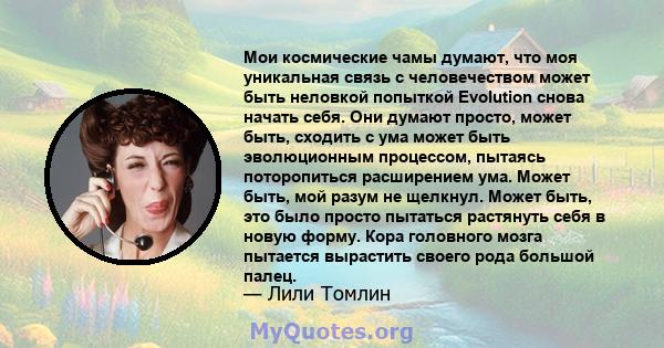 Мои космические чамы думают, что моя уникальная связь с человечеством может быть неловкой попыткой Evolution снова начать себя. Они думают просто, может быть, сходить с ума может быть эволюционным процессом, пытаясь