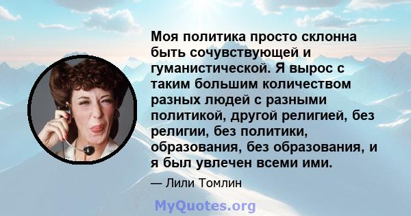 Моя политика просто склонна быть сочувствующей и гуманистической. Я вырос с таким большим количеством разных людей с разными политикой, другой религией, без религии, без политики, образования, без образования, и я был