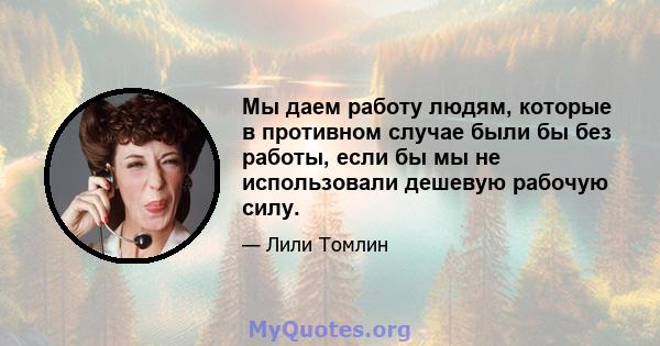 Мы даем работу людям, которые в противном случае были бы без работы, если бы мы не использовали дешевую рабочую силу.