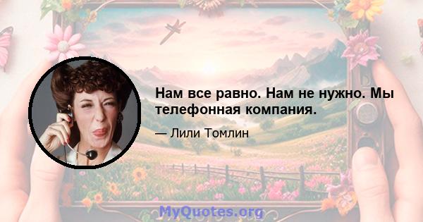 Нам все равно. Нам не нужно. Мы телефонная компания.