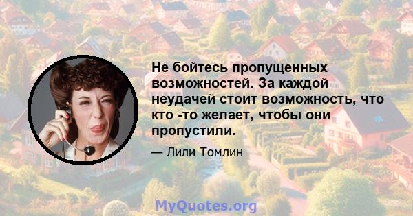 Не бойтесь пропущенных возможностей. За каждой неудачей стоит возможность, что кто -то желает, чтобы они пропустили.