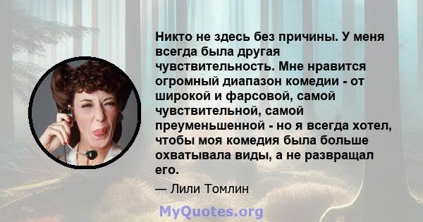 Никто не здесь без причины. У меня всегда была другая чувствительность. Мне нравится огромный диапазон комедии - от широкой и фарсовой, самой чувствительной, самой преуменьшенной - но я всегда хотел, чтобы моя комедия