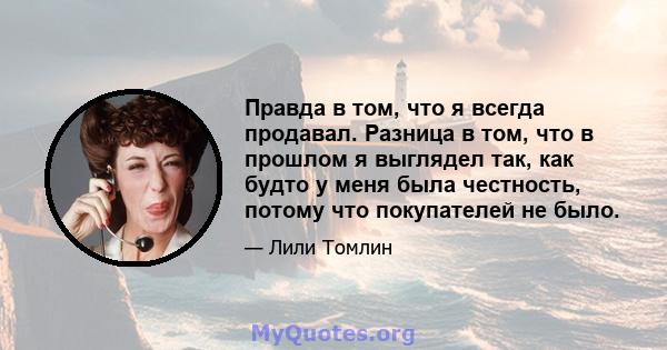 Правда в том, что я всегда продавал. Разница в том, что в прошлом я выглядел так, как будто у меня была честность, потому что покупателей не было.