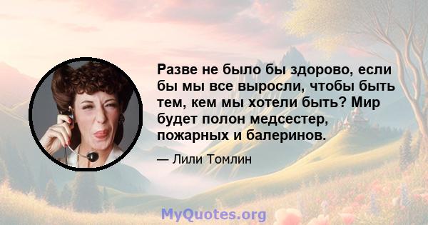 Разве не было бы здорово, если бы мы все выросли, чтобы быть тем, кем мы хотели быть? Мир будет полон медсестер, пожарных и балеринов.