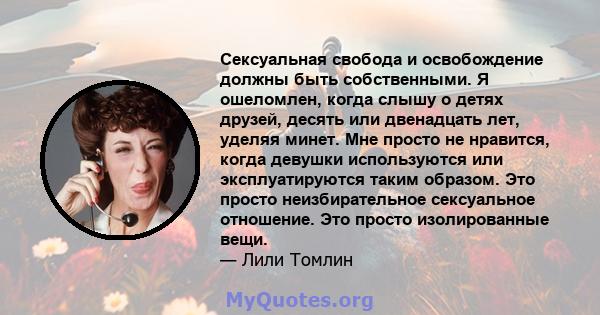 Сексуальная свобода и освобождение должны быть собственными. Я ошеломлен, когда слышу о детях друзей, десять или двенадцать лет, уделяя минет. Мне просто не нравится, когда девушки используются или эксплуатируются таким 