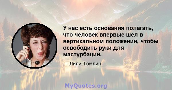 У нас есть основания полагать, что человек впервые шел в вертикальном положении, чтобы освободить руки для мастурбации.