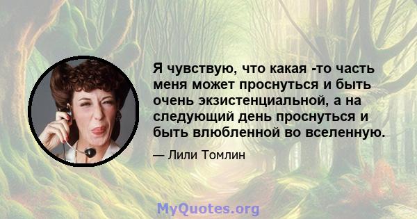 Я чувствую, что какая -то часть меня может проснуться и быть очень экзистенциальной, а на следующий день проснуться и быть влюбленной во вселенную.