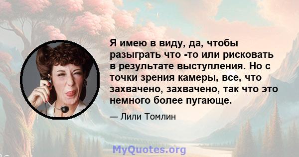 Я имею в виду, да, чтобы разыграть что -то или рисковать в результате выступления. Но с точки зрения камеры, все, что захвачено, захвачено, так что это немного более пугающе.