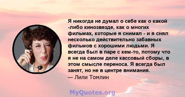 Я никогда не думал о себе как о какой -либо кинозвезде, как о многих фильмах, которые я снимал - и я снял несколько действительно забавных фильмов с хорошими людьми. Я всегда был в паре с кем-то, потому что я не на