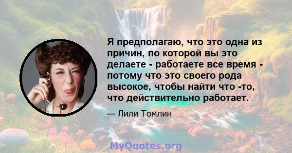 Я предполагаю, что это одна из причин, по которой вы это делаете - работаете все время - потому что это своего рода высокое, чтобы найти что -то, что действительно работает.