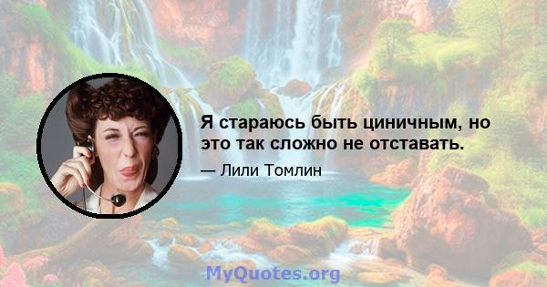 Я стараюсь быть циничным, но это так сложно не отставать.