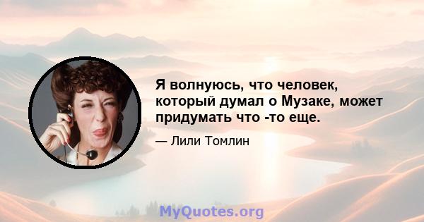 Я волнуюсь, что человек, который думал о Музаке, может придумать что -то еще.