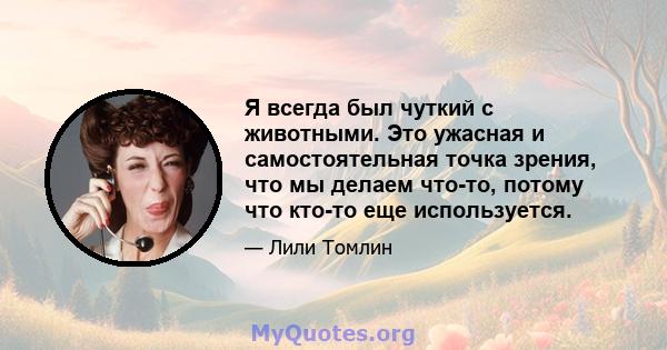 Я всегда был чуткий с животными. Это ужасная и самостоятельная точка зрения, что мы делаем что-то, потому что кто-то еще используется.