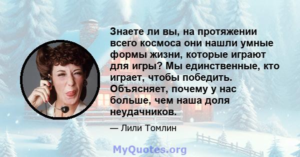 Знаете ли вы, на протяжении всего космоса они нашли умные формы жизни, которые играют для игры? Мы единственные, кто играет, чтобы победить. Объясняет, почему у нас больше, чем наша доля неудачников.