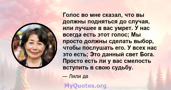 Голос во мне сказал, что вы должны подняться до случая, или лучшее в вас умрет. У нас всегда есть этот голос; Мы просто должны сделать выбор, чтобы послушать его. У всех нас это есть; Это данный свет Бога. Просто есть