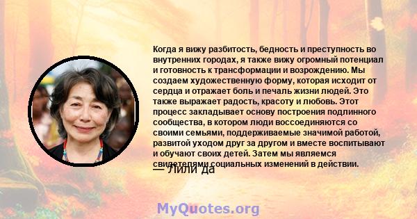 Когда я вижу разбитость, бедность и преступность во внутренних городах, я также вижу огромный потенциал и готовность к трансформации и возрождению. Мы создаем художественную форму, которая исходит от сердца и отражает