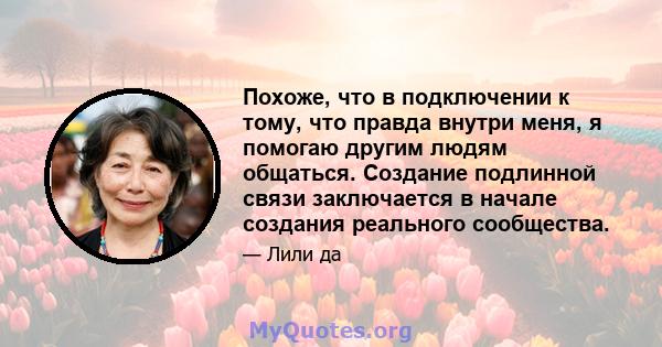 Похоже, что в подключении к тому, что правда внутри меня, я помогаю другим людям общаться. Создание подлинной связи заключается в начале создания реального сообщества.