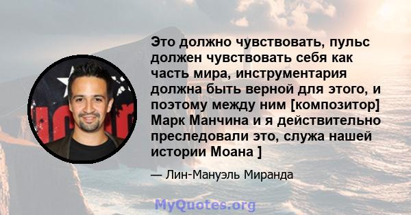 Это должно чувствовать, пульс должен чувствовать себя как часть мира, инструментария должна быть верной для этого, и поэтому между ним [композитор] Марк Манчина и я действительно преследовали это, служа нашей истории