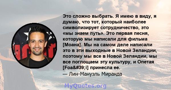 Это сложно выбрать. Я имею в виду, я думаю, что тот, который наиболее символизирует сотрудничество, это «мы знаем путь». Это первая песня, которую мы написали для фильма [Моана]. Мы на самом деле написали это в эти