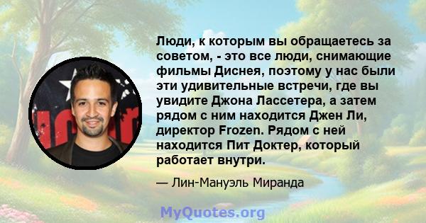 Люди, к которым вы обращаетесь за советом, - это все люди, снимающие фильмы Диснея, поэтому у нас были эти удивительные встречи, где вы увидите Джона Лассетера, а затем рядом с ним находится Джен Ли, директор Frozen.