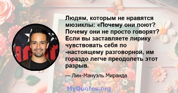 Людям, которым не нравятся мюзиклы: «Почему они поют? Почему они не просто говорят? Если вы заставляете лирику чувствовать себя по -настоящему разговорной, им гораздо легче преодолеть этот разрыв.