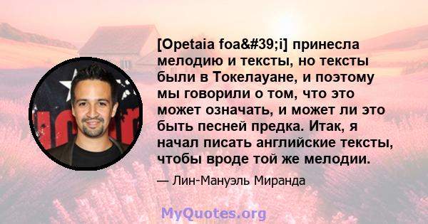 [Opetaia foa'i] принесла мелодию и тексты, но тексты были в Токелауане, и поэтому мы говорили о том, что это может означать, и может ли это быть песней предка. Итак, я начал писать английские тексты, чтобы вроде той 