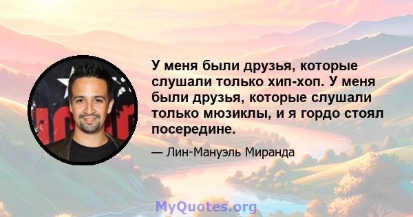 У меня были друзья, которые слушали только хип-хоп. У меня были друзья, которые слушали только мюзиклы, и я гордо стоял посередине.