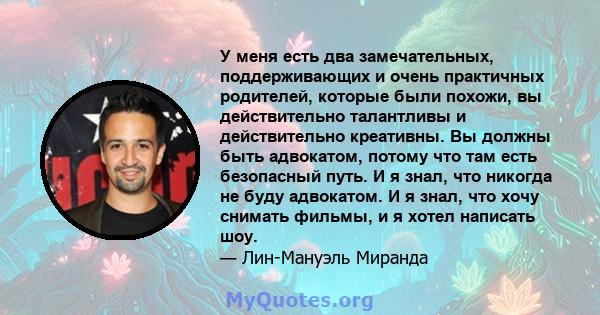 У меня есть два замечательных, поддерживающих и очень практичных родителей, которые были похожи, вы действительно талантливы и действительно креативны. Вы должны быть адвокатом, потому что там есть безопасный путь. И я