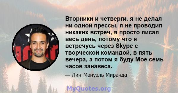 Вторники и четверги, я не делал ни одной прессы, я не проводил никаких встреч, я просто писал весь день, потому что я встречусь через Skype с творческой командой, в пять вечера, а потом я буду Мое семь часов занавеса.