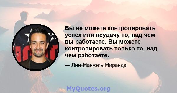 Вы не можете контролировать успех или неудачу то, над чем вы работаете. Вы можете контролировать только то, над чем работаете.