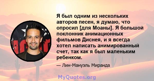 Я был одним из нескольких авторов песен, я думаю, что опросил [для Моаны]. Я большой поклонник анимационных фильмов Диснея, и я всегда хотел написать анимированный счет, так как я был маленьким ребенком.